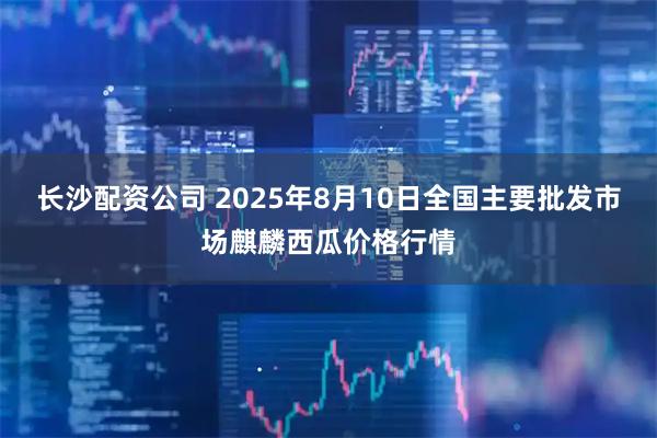 长沙配资公司 2025年8月10日全国主要批发市场麒麟西瓜价格行情