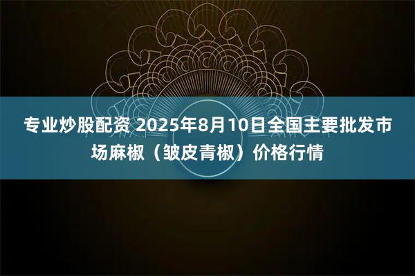 专业炒股配资 2025年8月10日全国主要批发市场麻椒（皱皮青椒）价格行情