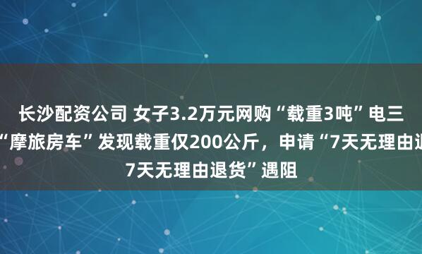 长沙配资公司 女子3.2万元网购“载重3吨”电三轮，欲改“摩旅房车”发现载重仅200公斤，申请“7天无理由退货”遇阻