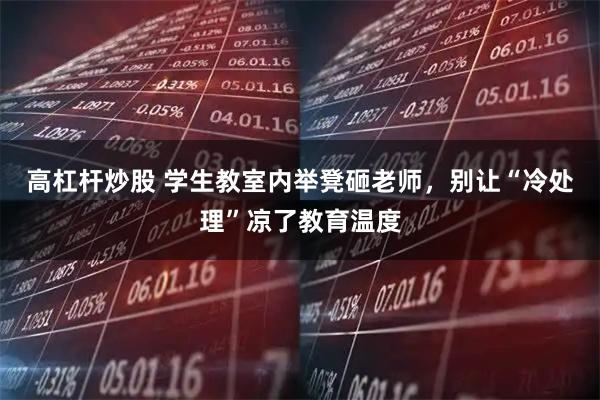 高杠杆炒股 学生教室内举凳砸老师，别让“冷处理”凉了教育温度