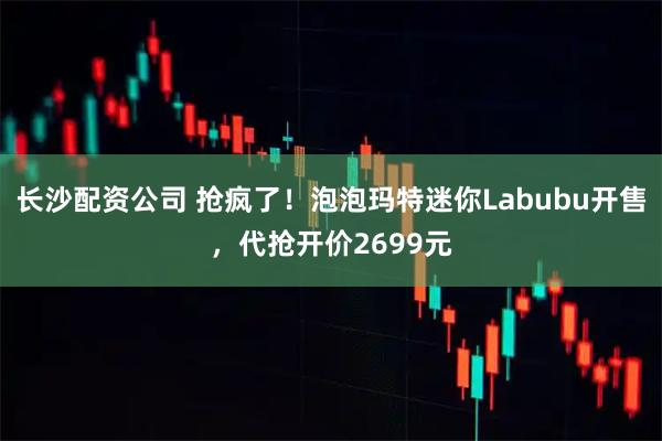长沙配资公司 抢疯了！泡泡玛特迷你Labubu开售，代抢开价2699元