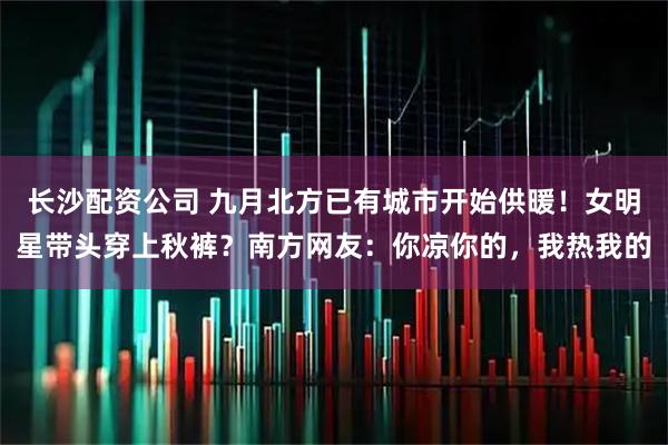 长沙配资公司 九月北方已有城市开始供暖！女明星带头穿上秋裤？南方网友：你凉你的，我热我的