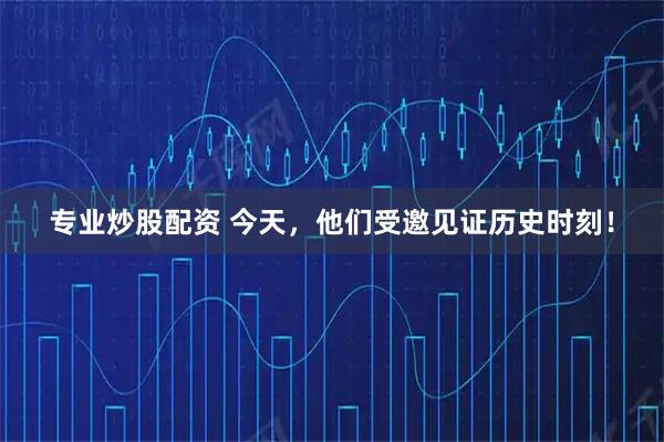 专业炒股配资 今天，他们受邀见证历史时刻！