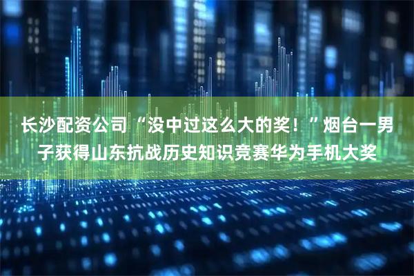 长沙配资公司 “没中过这么大的奖！”烟台一男子获得山东抗战历史知识竞赛华为手机大奖