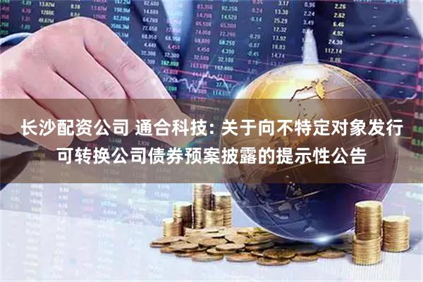 长沙配资公司 通合科技: 关于向不特定对象发行可转换公司债券预案披露的提示性公告