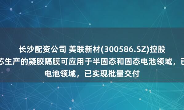 长沙配资公司 美联新材(300586.SZ)控股子公司安徽美芯生产的凝胶隔膜可应用于半固态和固态电池领域，已实现批量交付