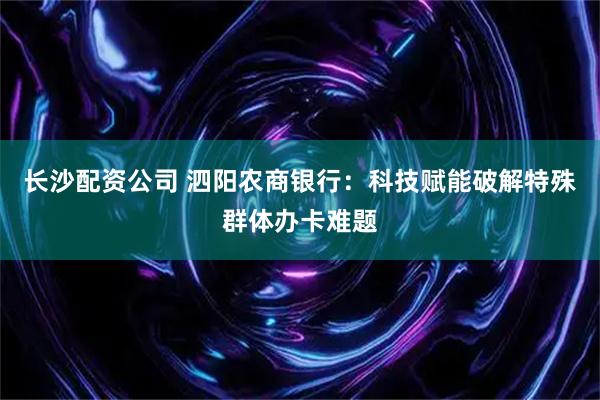 长沙配资公司 泗阳农商银行：科技赋能破解特殊群体办卡难题