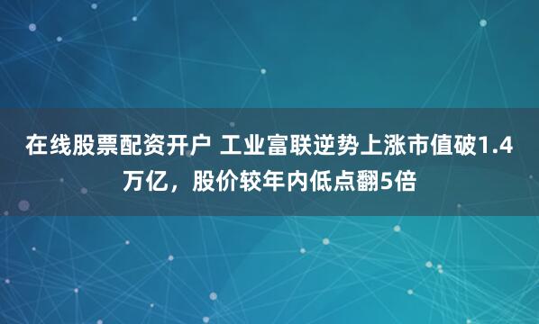 在线股票配资开户 工业富联逆势上涨市值破1.4万亿，股价较年内低点翻5倍
