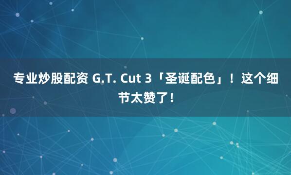 专业炒股配资 G.T. Cut 3「圣诞配色」！这个细节太赞了！