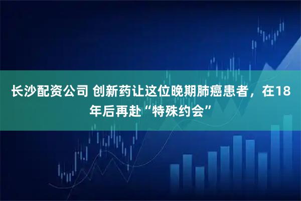 长沙配资公司 创新药让这位晚期肺癌患者，在18年后再赴“特殊约会”