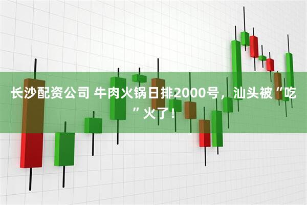 长沙配资公司 牛肉火锅日排2000号，汕头被“吃”火了！