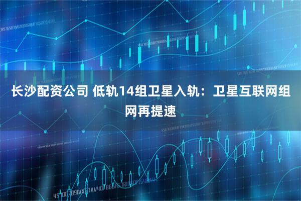 长沙配资公司 低轨14组卫星入轨：卫星互联网组网再提速