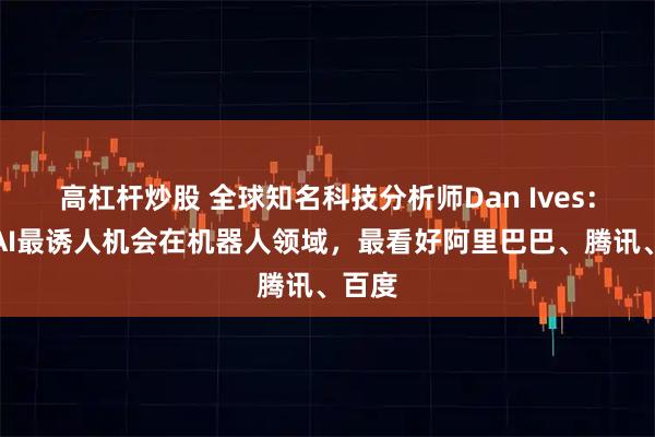 高杠杆炒股 全球知名科技分析师Dan Ives：中国AI最诱人机会在机器人领域，最看好阿里巴巴、腾讯、百度