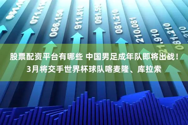 股票配资平台有哪些 中国男足成年队即将出战！3月将交手世界杯球队喀麦隆、库拉索