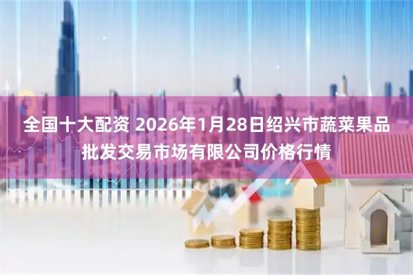 全国十大配资 2026年1月28日绍兴市蔬菜果品批发交易市场有限公司价格行情