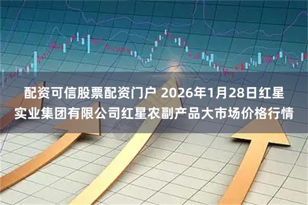 配资可信股票配资门户 2026年1月28日红星实业集团有限公司红星农副产品大市场价格行情