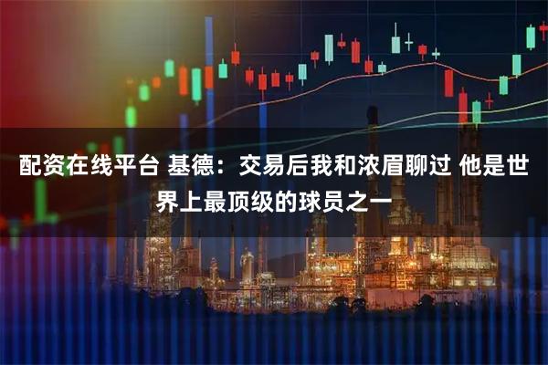 配资在线平台 基德：交易后我和浓眉聊过 他是世界上最顶级的球员之一