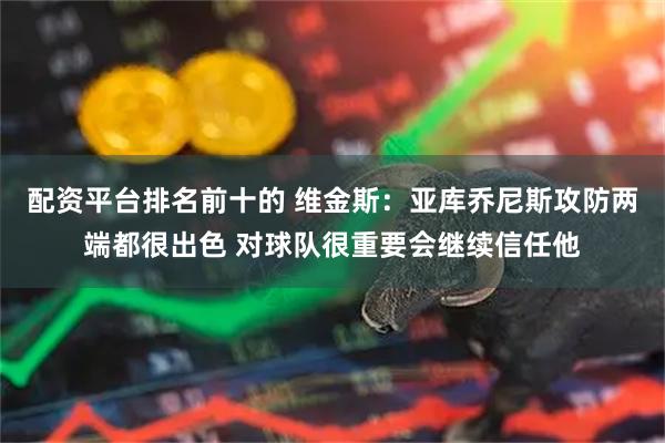 配资平台排名前十的 维金斯：亚库乔尼斯攻防两端都很出色 对球队很重要会继续信任他