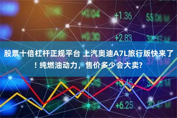 股票十倍杠杆正规平台 上汽奥迪A7L旅行版快来了! 纯燃油动力，售价多少会大卖?