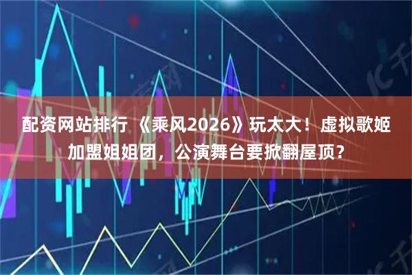 配资网站排行 《乘风2026》玩太大！虚拟歌姬加盟姐姐团，公演舞台要掀翻屋顶？