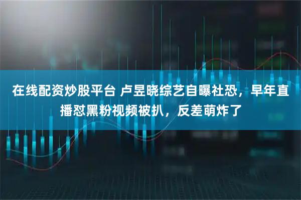在线配资炒股平台 卢昱晓综艺自曝社恐，早年直播怼黑粉视频被扒，反差萌炸了