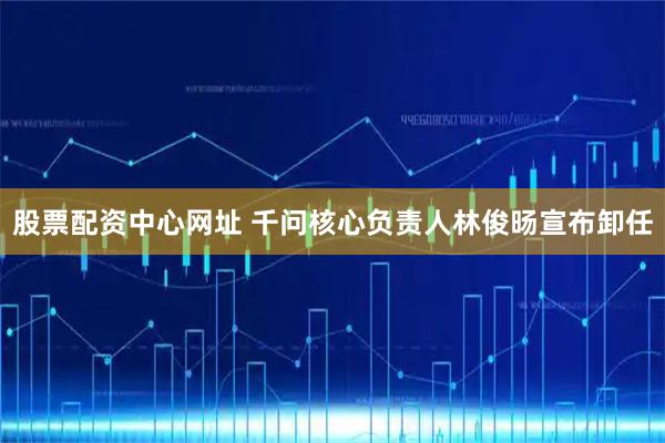 股票配资中心网址 千问核心负责人林俊旸宣布卸任