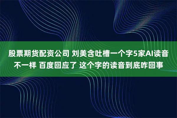 股票期货配资公司 刘美含吐槽一个字5家AI读音不一样 百度回应了 这个字的读音到底咋回事