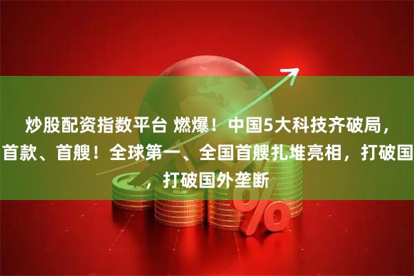 炒股配资指数平台 燃爆！中国5大科技齐破局，首发、首款、首艘！全球第一、全国首艘扎堆亮相，打破国外垄断