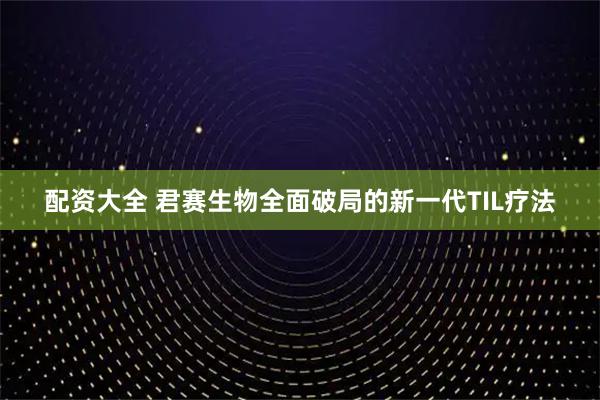 配资大全 君赛生物全面破局的新一代TIL疗法