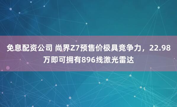 免息配资公司 尚界Z7预售价极具竞争力,22.98万即可拥有896线激光雷达