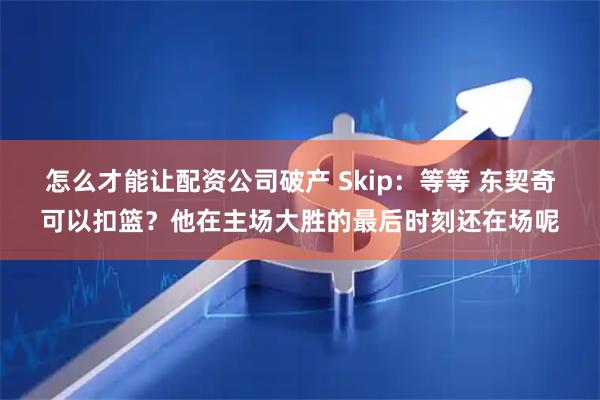 怎么才能让配资公司破产 Skip：等等 东契奇可以扣篮？他在主场大胜的最后时刻还在场呢