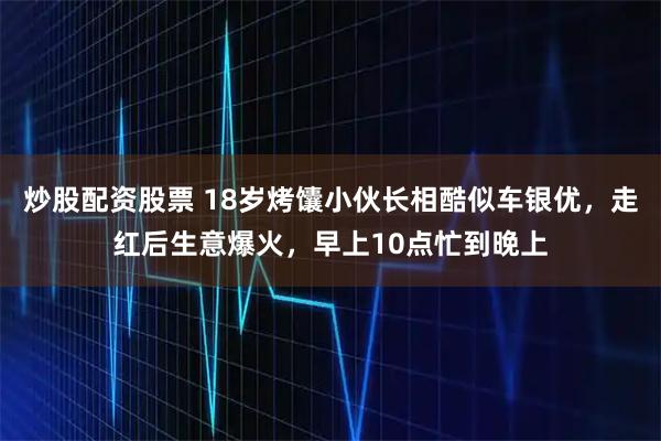 炒股配资股票 18岁烤馕小伙长相酷似车银优，走红后生意爆火，早上10点忙到晚上