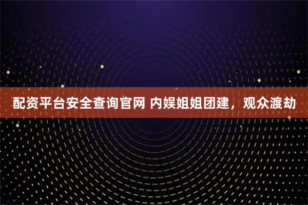配资平台安全查询官网 内娱姐姐团建,观众渡劫