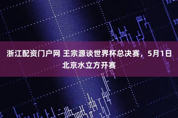 浙江配资门户网 王宗源谈世界杯总决赛，5月1日北京水立方开赛