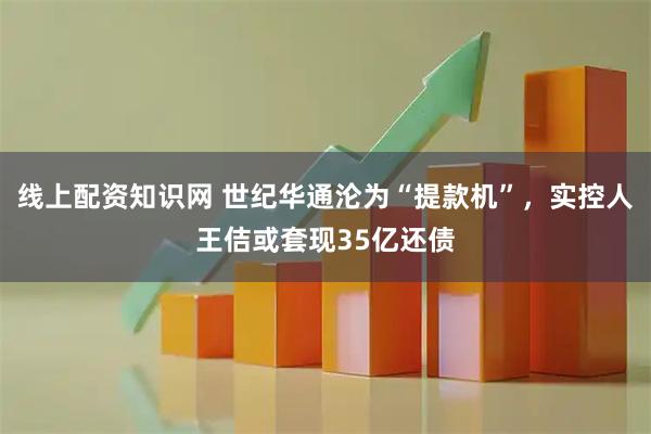 线上配资知识网 世纪华通沦为“提款机”，实控人王佶或套现35亿还债