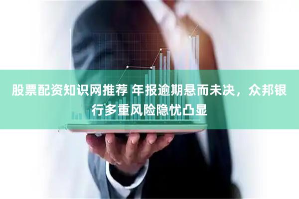 股票配资知识网推荐 年报逾期悬而未决，众邦银行多重风险隐忧凸显