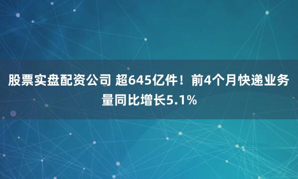 股票实盘配资公司 超645亿件！前4个月快递业务量同比增长5.1%