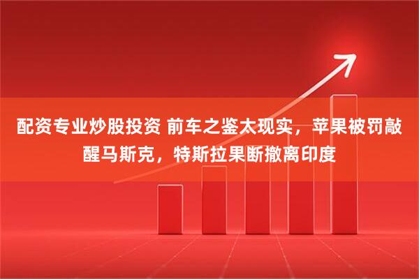 配资专业炒股投资 前车之鉴太现实，苹果被罚敲醒马斯克，特斯拉果断撤离印度