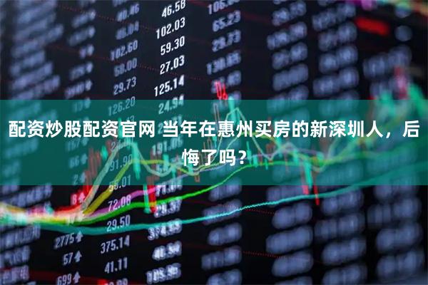 配资炒股配资官网 当年在惠州买房的新深圳人，后悔了吗？