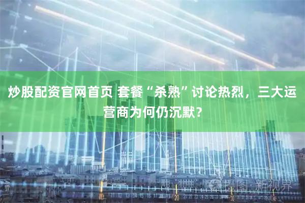 炒股配资官网首页 套餐“杀熟”讨论热烈，三大运营商为何仍沉默？