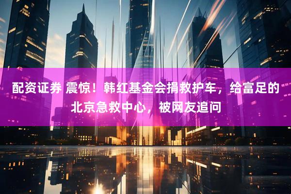 配资证券 震惊！韩红基金会捐救护车，给富足的北京急救中心，被网友追问