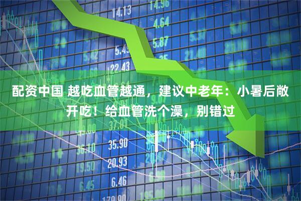 配资中国 越吃血管越通，建议中老年：小暑后敞开吃！给血管洗个澡，别错过