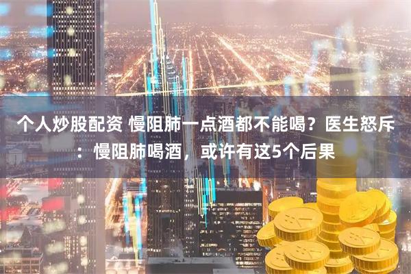 个人炒股配资 慢阻肺一点酒都不能喝？医生怒斥：慢阻肺喝酒，或许有这5个后果