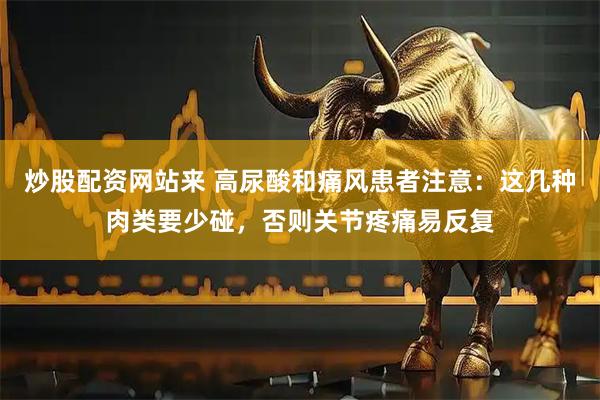 炒股配资网站来 高尿酸和痛风患者注意：这几种肉类要少碰，否则关节疼痛易反复
