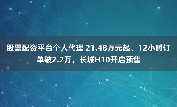 股票配资平台个人代理 21.48万元起、12小时订单破2.2万，长城H10开启预售