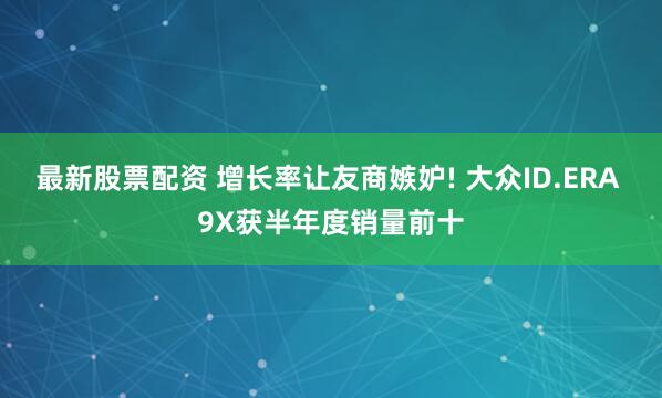 最新股票配资 增长率让友商嫉妒! 大众ID.ERA 9X获半年度销量前十